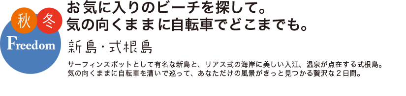 秋冬 Freedom お気に入りのビーチを探して。気の向くままに自転車でとこまでも。 新島・式根島 サーフィンスポットとして有名な新島と、リアス式の海岸に美しい入り江、温泉が点在する式根島。気の向くままに自転車を漕いで巡って、あなただけの風景がきっと見つかる贅沢な2日間。