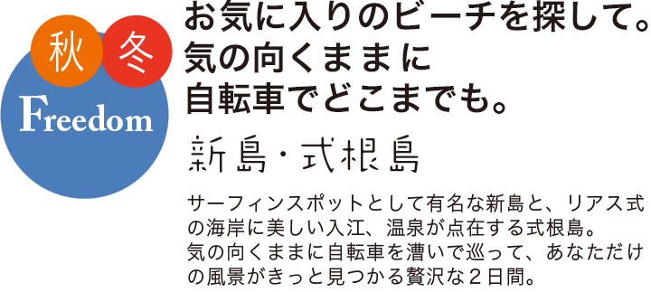 秋冬 Freedom お気に入りのビーチを探して。気の向くままに自転車でとこまでも。 新島・式根島 サーフィンスポットとして有名な新島と、リアス式の海岸に美しい入り江、温泉が点在する式根島。気の向くままに自転車を漕いで巡って、あなただけの風景がきっと見つかる贅沢な2日間。