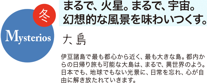 冬 Mysterios まるで、火星。まるで、宇宙。幻想的な風景を味わいつくす。大島 伊豆諸島で最も都心から近く、最も大きな島。都内からの日帰り旅も可能な大島は、まるで、異世界のよう。日本でも、地球でもない光景に、日常を忘れ、心が自由に解き放たれていきます。