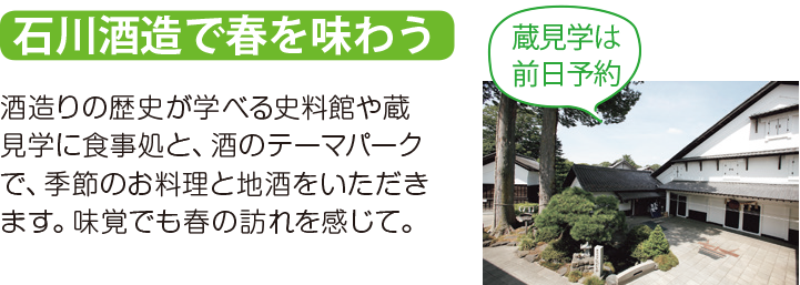石川酒造で春を味わう 酒造りの歴史が学べる史料館や蔵見学に食事処と、酒のテーマパークで、季節のお料理と地酒をいただきます。味覚でも春の訪れを感じて。