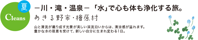 夏 Cleans -川・滝・温泉- 「水」で心も体も浄化する旅。 あきる野市・檜原村
山と清流が織り成す光景が美しい渓流沿いからは、清涼感が溢れます。豊かな水の恩恵を受けて、新しい自分に生まれ変わる1日。