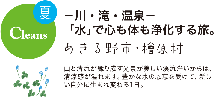 夏 Cleans -川・滝・温泉- 「水」で心も体も浄化する旅。 あきる野市・檜原村
山と清流が織り成す光景が美しい渓流沿いからは、清涼感が溢れます。豊かな水の恩恵を受けて、新しい自分に生まれ変わる1日。