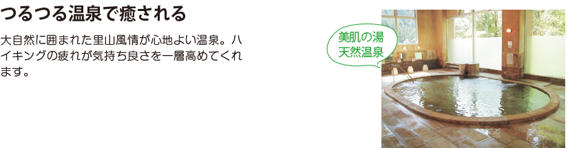 つるつる温泉で癒される 大自然に囲まれた里山風情が心地よい温泉。ハイキングの疲れが気持ち良さを一層高めてくれます。