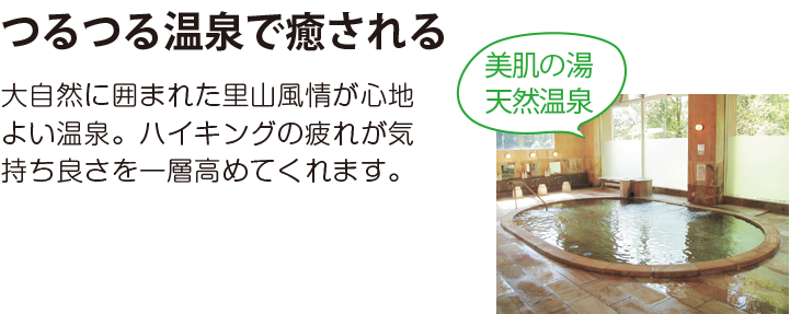 つるつる温泉で癒される 大自然に囲まれた里山風情が心地よい温泉。ハイキングの疲れが気持ち良さを一層高めてくれます。