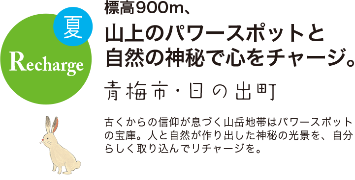 夏 Recharge 標高900m、山上のパワースポットと自然の神秘で心をチャージ。 青梅市・日の出町 古くからの信仰が息づく山岳地帯はパワースポットの宝庫。人と自然が作り出した神秘の光景を、自分らしく取り込んでリチャージを。