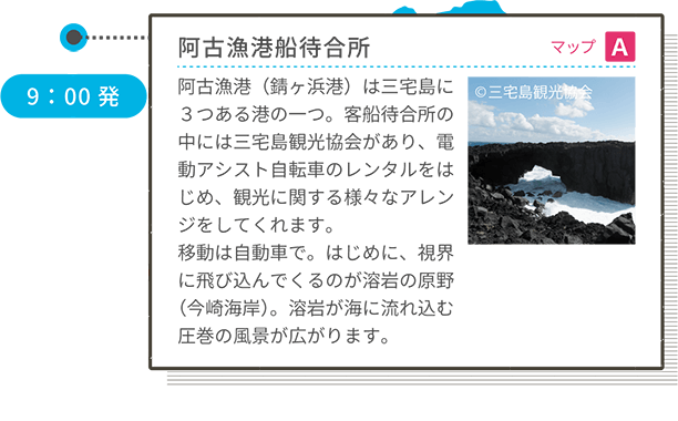 阿古漁港船待合所 マップ A 阿古漁港(錆ヶ浜港)は三宅島に3つある港の一つ。客船待合所の中には三宅島観光協会があり、電動アシスト自転車のレンタルをはじめ、観光に関する様々なアレンジをしてくれます。移動は自動車で。はじめに、視界に飛び込んでくるのが溶岩の原野(今崎海岸)。溶岩が海に流れ込む圧巻の風景が広がります。 9:00発 <車移動>