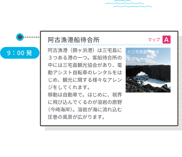 阿古漁港船待合所 マップ A 阿古漁港(錆ヶ浜港)は三宅島に3つある港の一つ。客船待合所の中には三宅島観光協会があり、電動アシスト自転車のレンタルをはじめ、観光に関する様々なアレンジをしてくれます。移動は自動車で。はじめに、視界に飛び込んでくるのが溶岩の原野(今崎海岸)。溶岩が海に流れ込む圧巻の風景が広がります。 9:00発 <車移動>