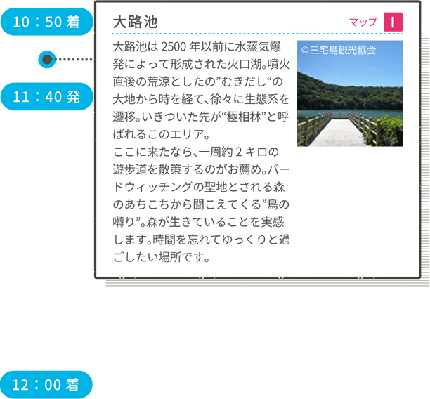 10:50着 大路池 マップI 大路池は2500年以前に水蒸気爆発によって形成された火口湖。噴火直後の荒涼としたの”むきだし“の大地から時を経て、徐々に生態系を遷移。いきついた先が“極相林”と呼ばれるこのエリア。ここに来たなら、一周約2キロの遊歩道を散策するのがお薦め。バードウィッチングの聖地とされる森のあちこちから聞こえてくる”鳥の囀り”。森が生きていることを実感します。時間を忘れてゆっくりと過ごしたい場所です。 11:40発 12:00着