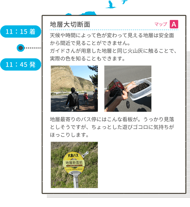 11:15着 地層大切断面 マップA 天候や時間によって色が変わって見える地層は安全面から間近で見ることができません。ガイドさんが用意した地層と同じ火山灰に触ることで、実際の色を知ることもできます。地層最寄りのバス停にはこんな看板が。うっかり見落としそうですが、ちょっとした遊びゴコロに気持ちがほっこりします。 11:45発
