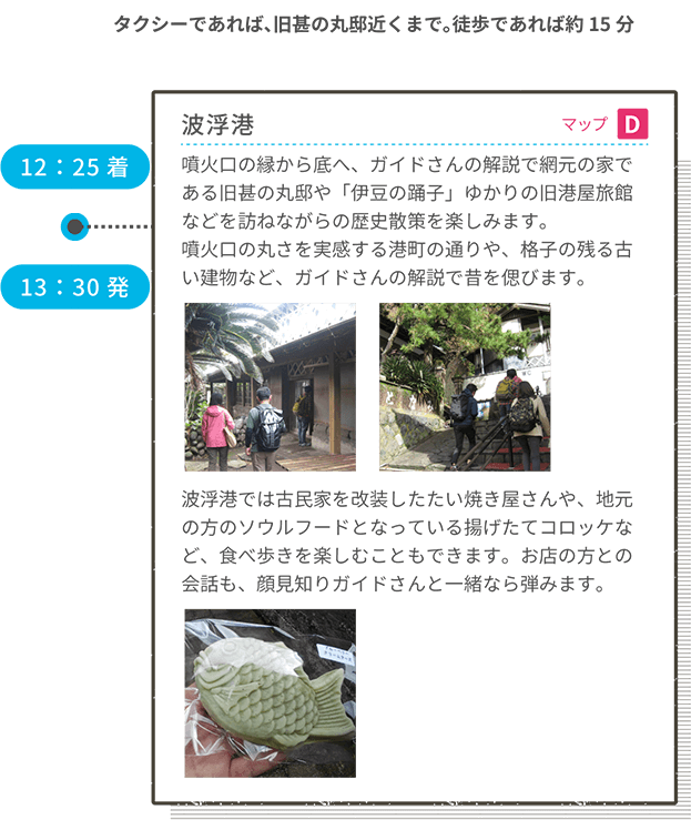 12:25着 波浮港 マップD 噴火口の縁から底へ、ガイドさんの解説で網元の家である旧甚の丸邸や「伊豆の踊子」ゆかりの旧港屋旅館などを訪ねながらの歴史散策を楽しみます。噴火口の丸さを実感する港町の通りや、格子の残る古い建物など、ガイドさんの解説で昔を偲びます。波浮港では古民家を改装したたい焼き屋さんや、地元の方のソウルフードとなっている揚げたてコロッケなど、食べ歩きを楽しむこともできます。お店の方との会話も、顔見知りガイドさんと一緒なら弾みます。 13:30発