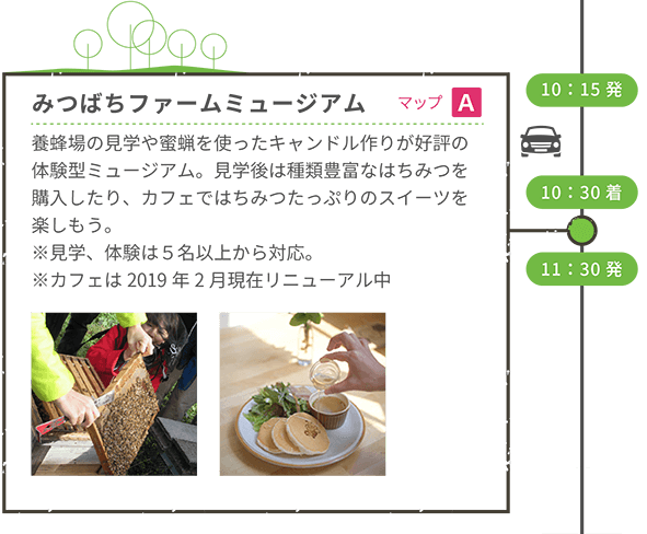 10:15発 10:30着 <車移動> みつばちファームミュージアム(マップA) 養蜂場の見学や蜜蝋を使ったキャンドル作りが好評の体験型ミュージアム。見学後は種類豊富なはちみつを購入したり、カフェではちみつたっぷりのスイーツを楽しもう。※見学、体験は5名以上から対応。※カフェは2019年2月現在リニューアル中 13:00発 <車移動>