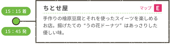 <車移動> 15:15着 ちとせ屋(マップE) 手作りの檜原豆腐とそれを使ったスイーツを楽しめるお店。揚げたての“うの花ドーナツ”はあっさりした優しい味。 15:45発 <車移動>