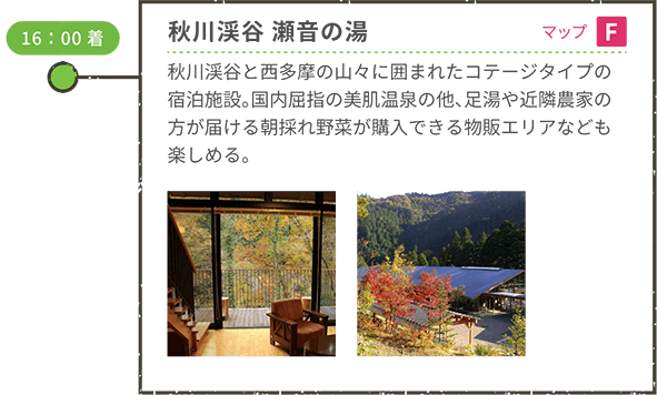 <車移動> 16:00着 秋川渓谷 瀬音の湯(宿泊)(マップF) 秋川渓谷と西多摩の山々に囲まれたコテージタイプの宿泊施設。国内屈指の美肌温泉の他、足湯や近隣農家の方が届ける朝採れ野菜が購入できる物販エリアなども楽しめる。