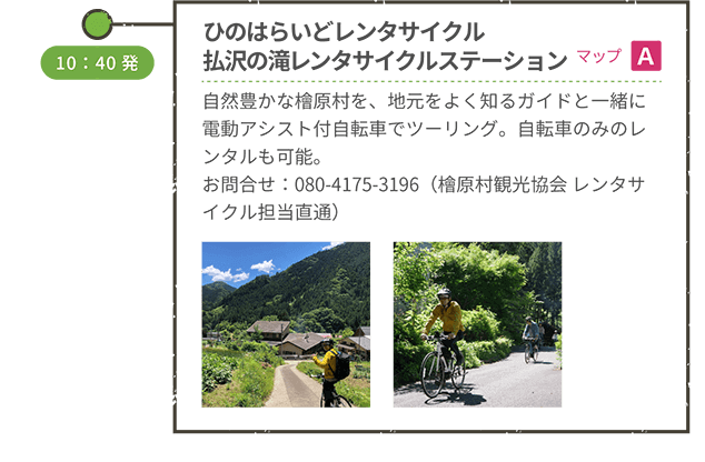 <徒歩移動>四季の里横「ひのはらいどレンタサイクル 払沢の滝レンタサイクルステーション」(マップA)自然豊かな檜原村を、地元をよく知るガイドと一緒に電動アシスト付自転車でツーリング。自転車のみのレンタルも可能。お問合せ:080-4175-3196(檜原村観光協会 レンタサイクル担当直通) 10:40発 <自転車移動>