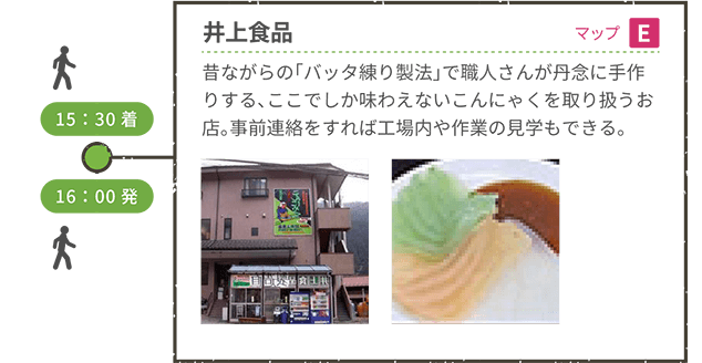 <徒歩移動> 15:30着 井上食品(マップE) 昔ながらの「バッタ練り製法」で職人さんが丹念に手作りする、ここでしか味わえないこんにゃくを取り扱うお店。事前連絡をすれば工場内や作業の見学もできる。 16:00発 <徒歩移動>