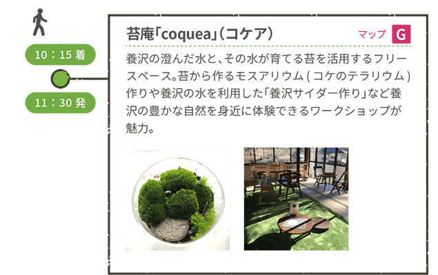 <徒歩移動> 10:15着 苔庵「coquea 」(コケア)(マップG) 養沢の澄んだ水と、その水が育てる苔を活用するフリースペース。苔から作るモスアリウム(コケのテラリウム)作りや養沢の水を利用した「養沢サイダー作り」など養沢の豊かな自然を身近に体験できるワークショップが魅力。 11:30発 <徒歩移動>