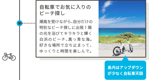 自転車でお気に入りのビーチ探し 潮風を受けながら、自分だけの特別なビーチ探しに出発!陽の光を浴びてキラキラと輝く白浜のビーチ、真っ青な海。好きな場所で立ち止まって、ゆっくりと時間を楽しんで。