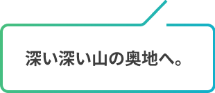 深い深い山の奥地へ。