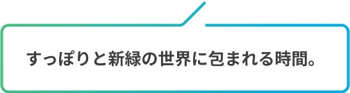 すっぽりと新緑の世界に包まれる時間。