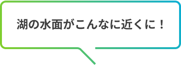 湖の水面がこんなに近くに！