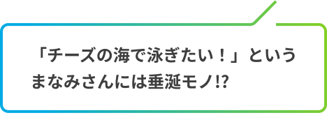 「チーズの海で泳ぎたい！」というまなみさんには垂涎モノ!?